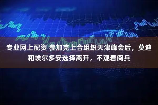专业网上配资 参加完上合组织天津峰会后，莫迪和埃尔多安选择离开，不观看阅兵