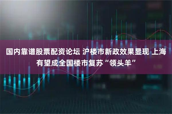 国内靠谱股票配资论坛 沪楼市新政效果显现 上海有望成全国楼市复苏“领头羊”