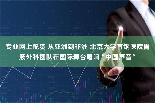 专业网上配资 从亚洲到非洲 北京大学首钢医院胃肠外科团队在国际舞台唱响“中国声音”