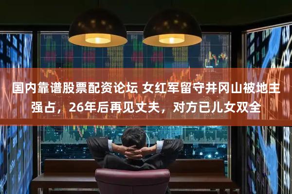 国内靠谱股票配资论坛 女红军留守井冈山被地主强占，26年后再见丈夫，对方已儿女双全