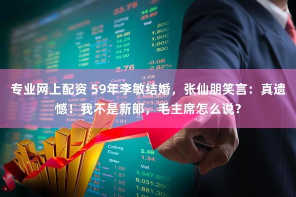 专业网上配资 59年李敏结婚，张仙朋笑言：真遗憾！我不是新郎，毛主席怎么说？