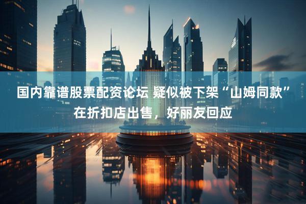 国内靠谱股票配资论坛 疑似被下架“山姆同款”在折扣店出售，好丽友回应