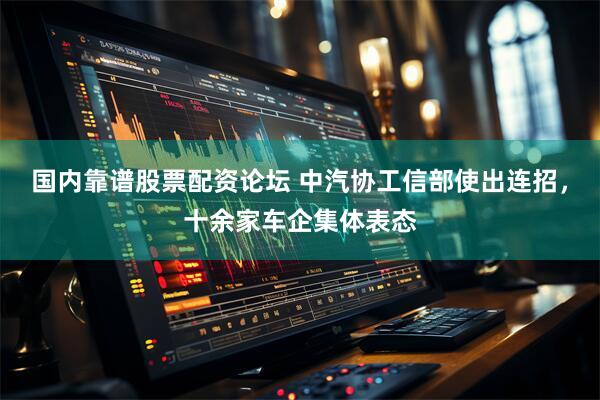 国内靠谱股票配资论坛 中汽协工信部使出连招，十余家车企集体表态