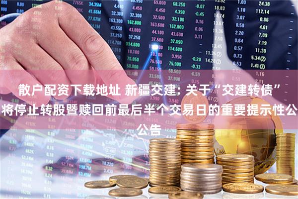 散户配资下载地址 新疆交建: 关于“交建转债”即将停止转股暨赎回前最后半个交易日的重要提示性公告