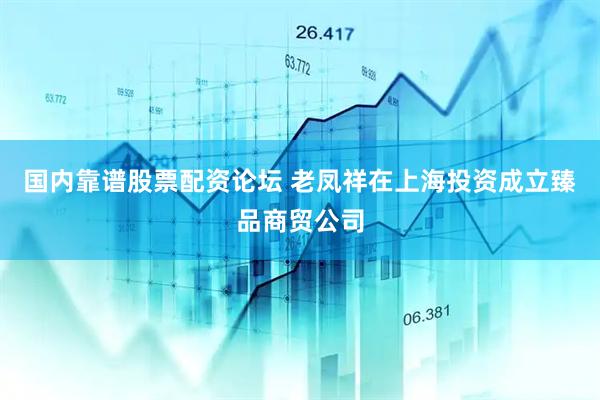 国内靠谱股票配资论坛 老凤祥在上海投资成立臻品商贸公司
