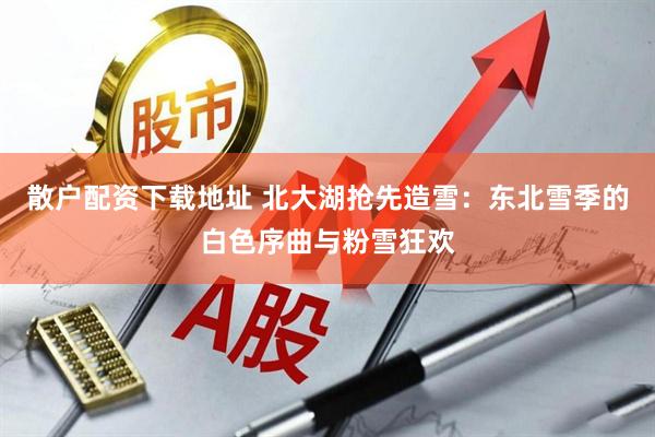散户配资下载地址 北大湖抢先造雪：东北雪季的白色序曲与粉雪狂欢