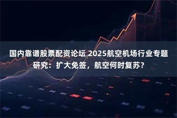 国内靠谱股票配资论坛 2025航空机场行业专题研究：扩大免签，航空何时复苏？