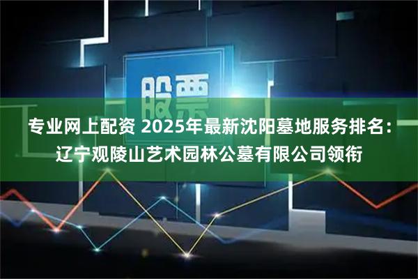 专业网上配资 2025年最新沈阳墓地服务排名：辽宁观陵山艺术园林公墓有限公司领衔