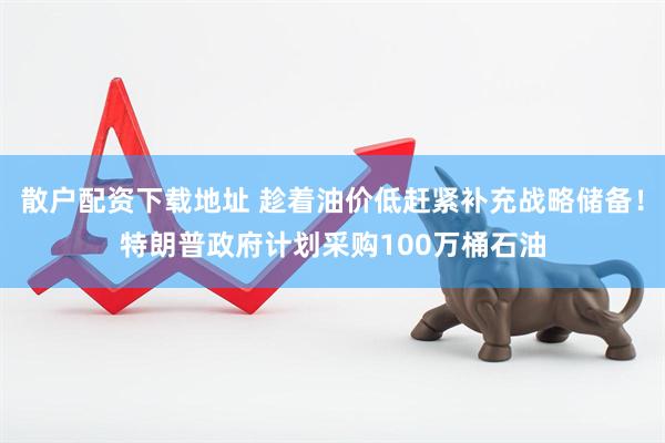 散户配资下载地址 趁着油价低赶紧补充战略储备！特朗普政府计划采购100万桶石油