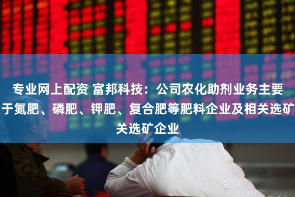专业网上配资 富邦科技：公司农化助剂业务主要应用于氮肥、磷肥、钾肥、复合肥等肥料企业及相关选矿企业