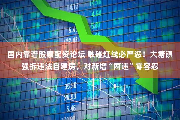 国内靠谱股票配资论坛 触碰红线必严惩！大塘镇强拆违法自建房，对新增“两违”零容忍