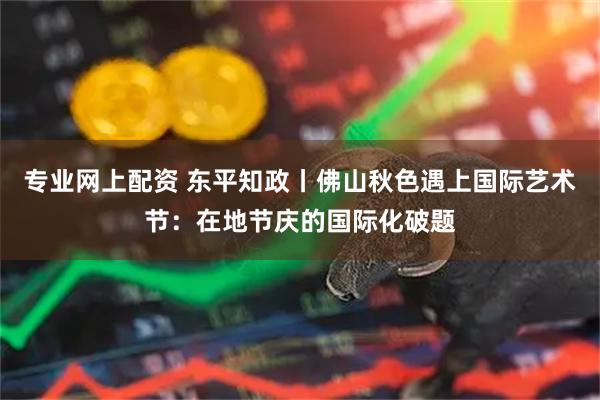 专业网上配资 东平知政丨佛山秋色遇上国际艺术节：在地节庆的国际化破题