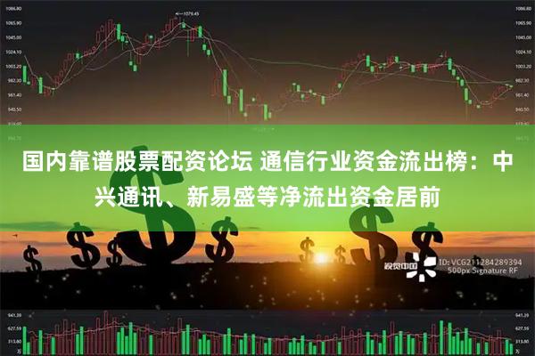 国内靠谱股票配资论坛 通信行业资金流出榜：中兴通讯、新易盛等净流出资金居前