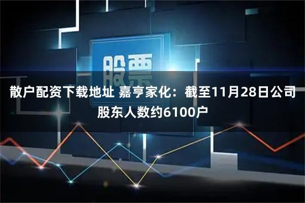 散户配资下载地址 嘉亨家化：截至11月28日公司股东人数约6100户