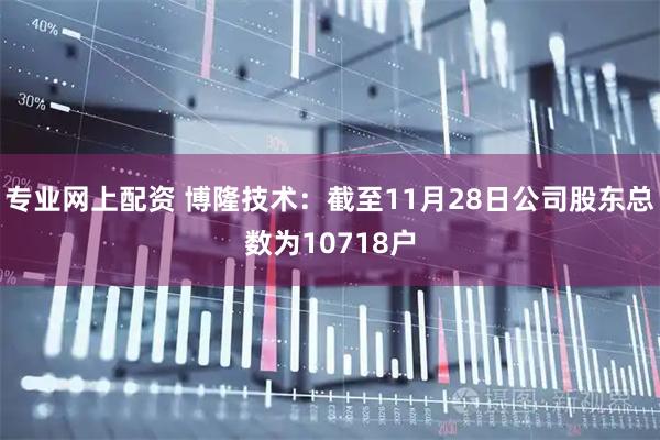专业网上配资 博隆技术：截至11月28日公司股东总数为10718户
