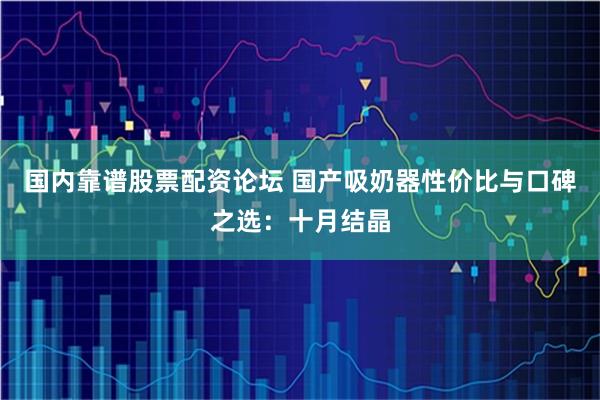 国内靠谱股票配资论坛 国产吸奶器性价比与口碑之选：十月结晶