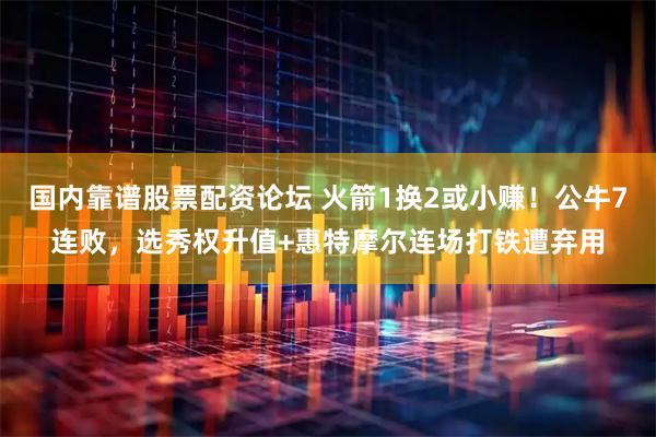 国内靠谱股票配资论坛 火箭1换2或小赚！公牛7连败，选秀权升值+惠特摩尔连场打铁遭弃用