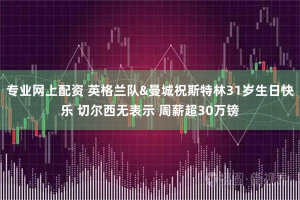 专业网上配资 英格兰队&曼城祝斯特林31岁生日快乐 切尔西无表示 周薪超30万镑