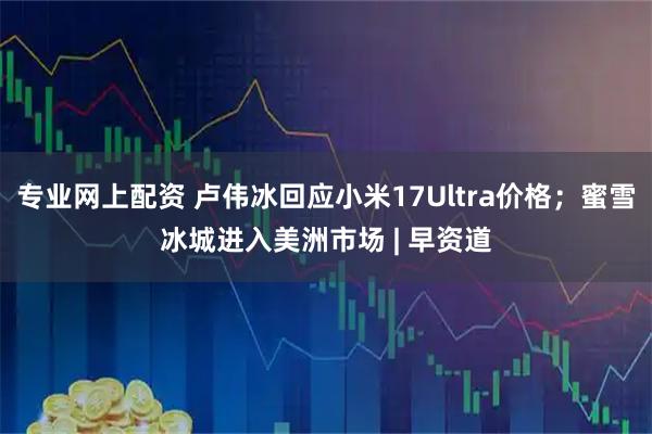 专业网上配资 卢伟冰回应小米17Ultra价格；蜜雪冰城进入美洲市场 | 早资道