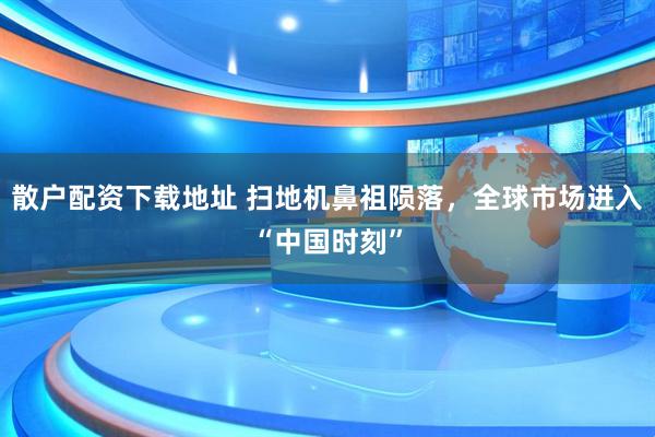 散户配资下载地址 扫地机鼻祖陨落，全球市场进入“中国时刻”