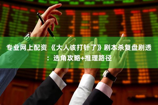 专业网上配资 《大人该打针了》剧本杀复盘剧透：选角攻略+推理路径
