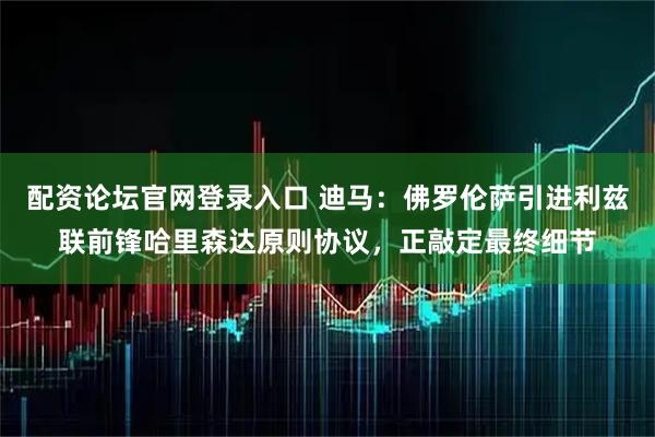 配资论坛官网登录入口 迪马：佛罗伦萨引进利兹联前锋哈里森达原则协议，正敲定最终细节