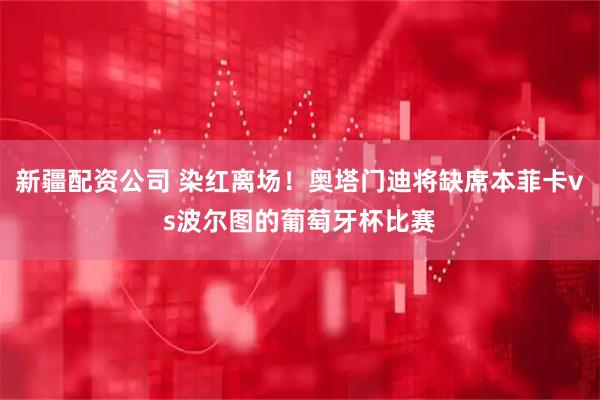 新疆配资公司 染红离场！奥塔门迪将缺席本菲卡vs波尔图的葡萄牙杯比赛
