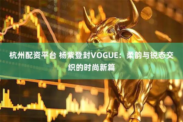 杭州配资平台 杨紫登封VOGUE：柔韵与锐态交织的时尚新篇