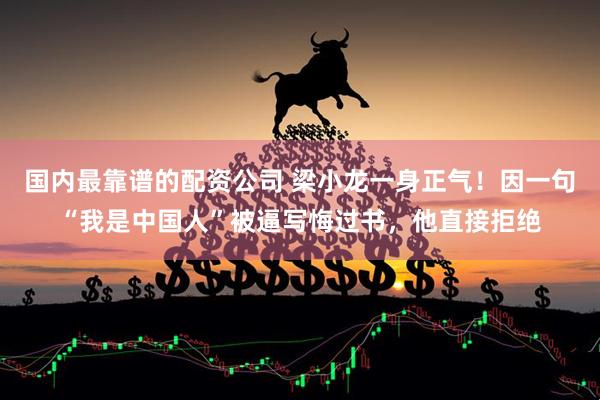 国内最靠谱的配资公司 梁小龙一身正气！因一句“我是中国人”被逼写悔过书，他直接拒绝