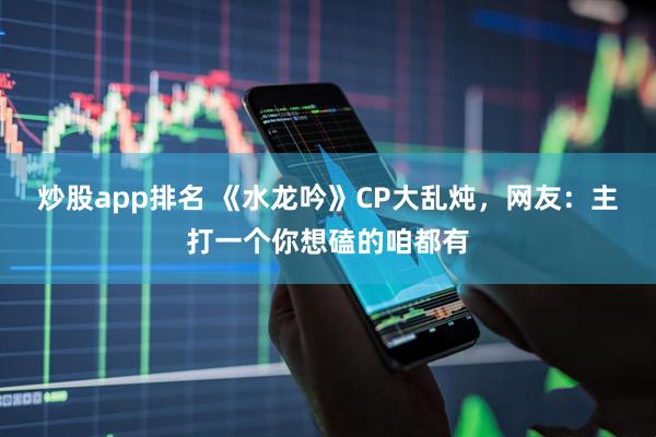 炒股app排名 《水龙吟》CP大乱炖，网友：主打一个你想磕的咱都有