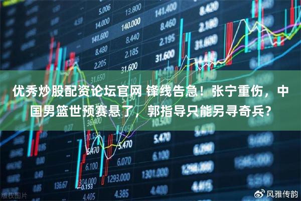 优秀炒股配资论坛官网 锋线告急！张宁重伤，中国男篮世预赛悬了，郭指导只能另寻奇兵？