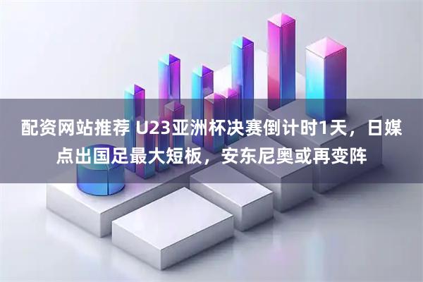 配资网站推荐 U23亚洲杯决赛倒计时1天，日媒点出国足最大短板，安东尼奥或再变阵