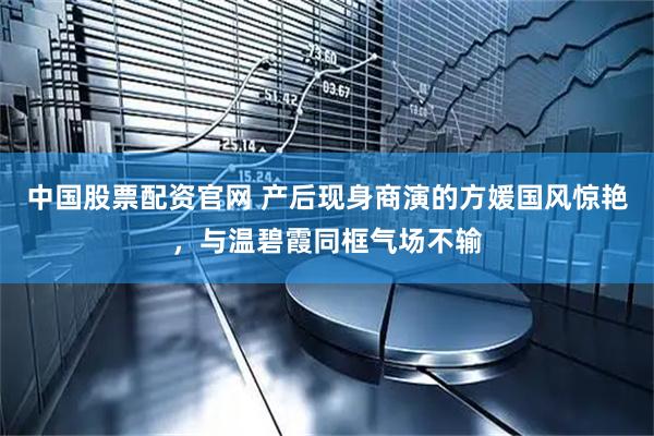 中国股票配资官网 产后现身商演的方媛国风惊艳，与温碧霞同框气场不输