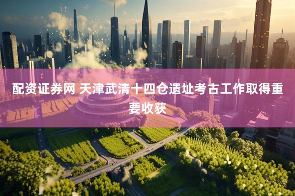 配资证券网 天津武清十四仓遗址考古工作取得重要收获