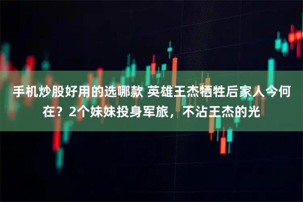 手机炒股好用的选哪款 英雄王杰牺牲后家人今何在？2个妹妹投身军旅，不沾王杰的光