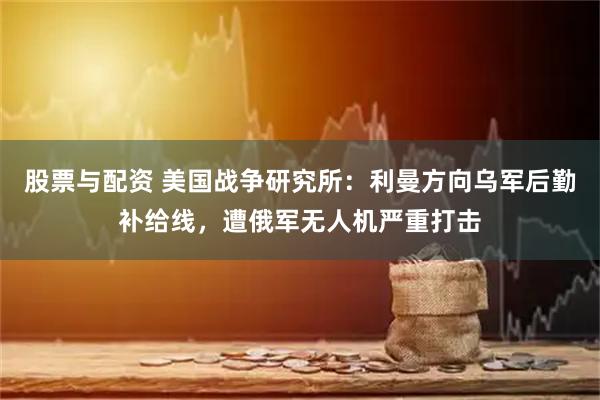 股票与配资 美国战争研究所：利曼方向乌军后勤补给线，遭俄军无人机严重打击