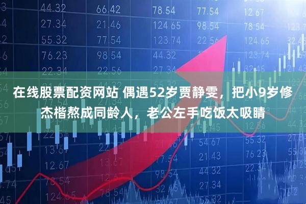 在线股票配资网站 偶遇52岁贾静雯，把小9岁修杰楷熬成同龄人，老公左手吃饭太吸睛