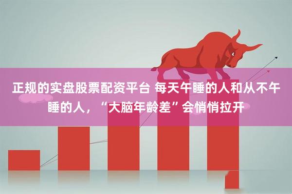 正规的实盘股票配资平台 每天午睡的人和从不午睡的人，“大脑年龄差”会悄悄拉开