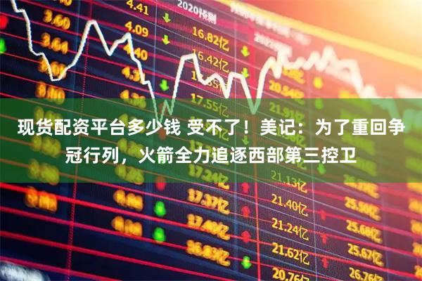 现货配资平台多少钱 受不了！美记：为了重回争冠行列，火箭全力追逐西部第三控卫