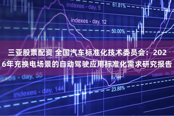 三亚股票配资 全国汽车标准化技术委员会：2026年充换电场景的自动驾驶应用标准化需求研究报告