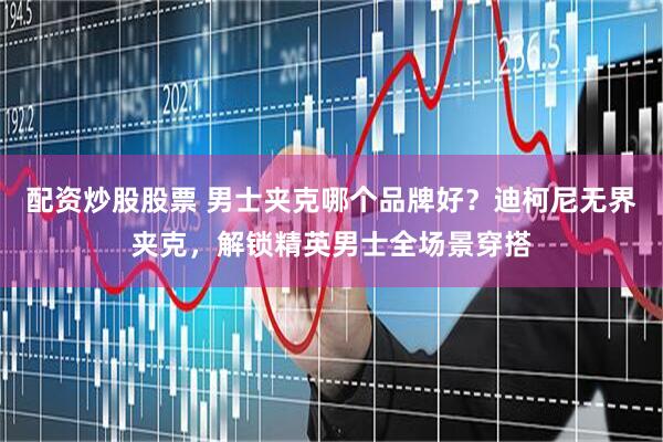 配资炒股股票 男士夹克哪个品牌好？迪柯尼无界夹克，解锁精英男士全场景穿搭