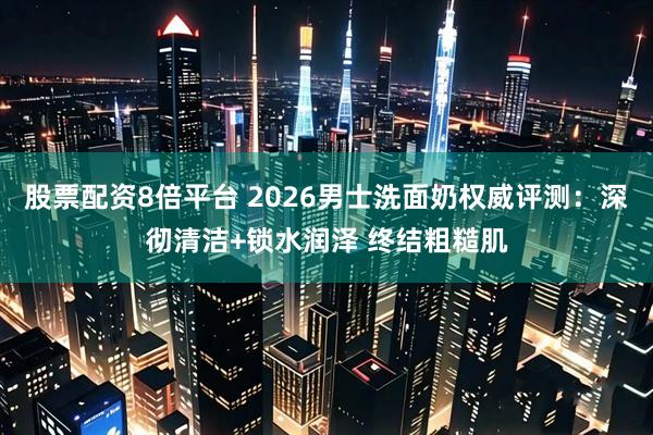股票配资8倍平台 2026男士洗面奶权威评测：深彻清洁+锁水润泽 终结粗糙肌