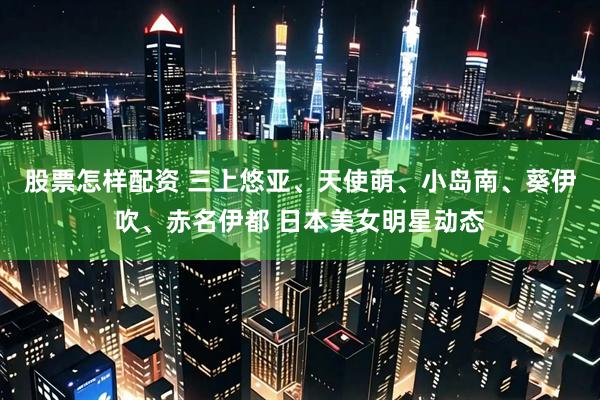 股票怎样配资 三上悠亚、天使萌、小岛南、葵伊吹、赤名伊都 日本美女明星动态
