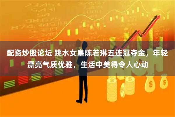配资炒股论坛 跳水女皇陈若琳五连冠夺金，年轻漂亮气质优雅，生活中美得令人心动