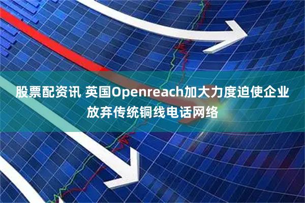 股票配资讯 英国Openreach加大力度迫使企业放弃传统铜线电话网络