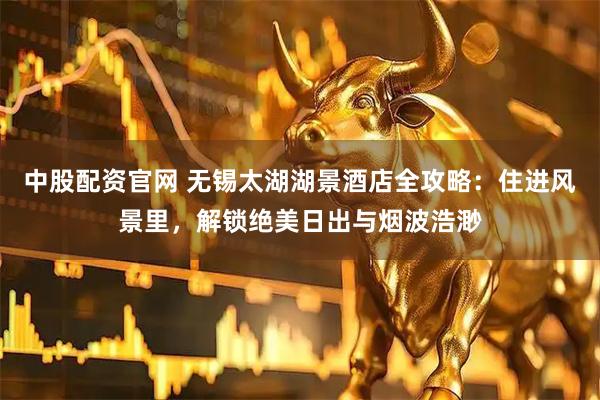 中股配资官网 无锡太湖湖景酒店全攻略：住进风景里，解锁绝美日出与烟波浩渺