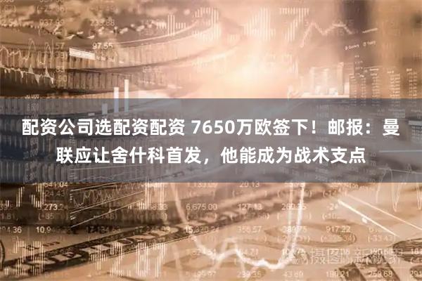 配资公司选配资配资 7650万欧签下！邮报：曼联应让舍什科首发，他能成为战术支点