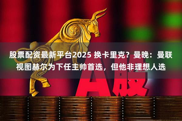 股票配资最新平台2025 换卡里克？曼晚：曼联视图赫尔为下任主帅首选，但他非理想人选