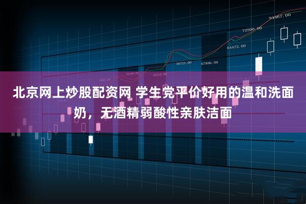 北京网上炒股配资网 学生党平价好用的温和洗面奶，无酒精弱酸性亲肤洁面