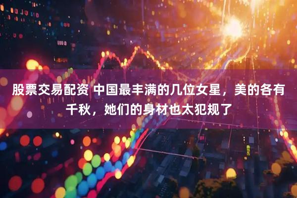 股票交易配资 中国最丰满的几位女星，美的各有千秋，她们的身材也太犯规了